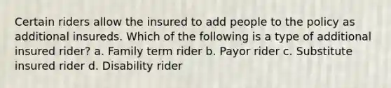 Certain riders allow the insured to add people to the policy as additional insureds. Which of the following is a type of additional insured rider? a. Family term rider b. Payor rider c. Substitute insured rider d. Disability rider