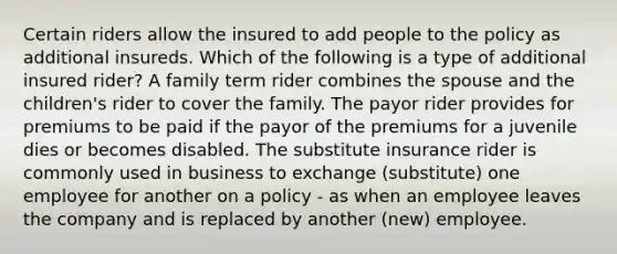 Certain riders allow the insured to add people to the policy as additional insureds. Which of the following is a type of additional insured rider? A family term rider combines the spouse and the children's rider to cover the family. The payor rider provides for premiums to be paid if the payor of the premiums for a juvenile dies or becomes disabled. The substitute insurance rider is commonly used in business to exchange (substitute) one employee for another on a policy - as when an employee leaves the company and is replaced by another (new) employee.