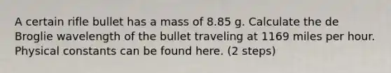 A certain rifle bullet has a mass of 8.85 g. Calculate the de Broglie wavelength of the bullet traveling at 1169 miles per hour. Physical constants can be found here. (2 steps)