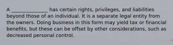 A _______________ has certain rights, privileges, and liabilities beyond those of an individual. It is a separate legal entity from the owners. Doing business in this form may yield tax or financial benefits, but these can be offset by other considerations, such as decreased personal control.