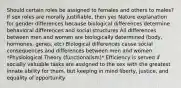 Should certain roles be assigned to females and others to males? If sex roles are morally justifiable, then yes Nature explanation for gender differences because biological differences determine behavioral differences and social structures All differences between men and women are biologically determined (body, hormones, genes, etc) Biological differences cause social consequences and differences between men and women *Physiological Theory (functionalism)* Efficiency is served if socially valuable tasks are assigned to the sex with the greatest innate ability for them, but keeping in mind liberty, justice, and equality of opportunity