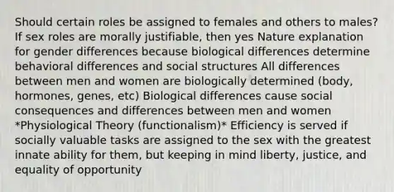 Should certain roles be assigned to females and others to males? If sex roles are morally justifiable, then yes Nature explanation for gender differences because biological differences determine behavioral differences and social structures All differences between men and women are biologically determined (body, hormones, genes, etc) Biological differences cause social consequences and differences between men and women *Physiological Theory (functionalism)* Efficiency is served if socially valuable tasks are assigned to the sex with the greatest innate ability for them, but keeping in mind liberty, justice, and equality of opportunity