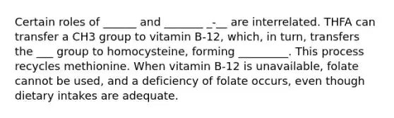 Certain roles of ______ and _______ _-__ are interrelated. THFA can transfer a CH3 group to vitamin B-12, which, in turn, transfers the ___ group to homocysteine, forming _________. This process recycles methionine. When vitamin B-12 is unavailable, folate cannot be used, and a deficiency of folate occurs, even though dietary intakes are adequate.