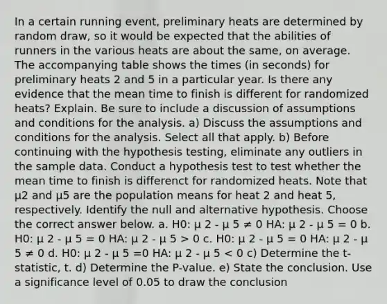 In a certain running event, preliminary heats are determined by random draw, so it would be expected that the abilities of runners in the various heats are about the same, on average. The accompanying table shows the times (in seconds) for preliminary heats 2 and 5 in a particular year. Is there any evidence that the mean time to finish is different for randomized heats? Explain. Be sure to include a discussion of assumptions and conditions for the analysis. a) Discuss the assumptions and conditions for the analysis. Select all that apply. b) Before continuing with the hypothesis testing, eliminate any outliers in the sample data. Conduct a hypothesis test to test whether the mean time to finish is differenct for randomized heats. Note that μ2 and μ5 are the population means for heat 2 and heat 5, respectively. Identify the null and alternative hypothesis. Choose the correct answer below. a. H0: μ 2 - μ 5 ≠ 0 HA: μ 2 - μ 5 = 0 b. H0: μ 2 - μ 5 = 0 HA: μ 2 - μ 5 > 0 c. H0: μ 2 - μ 5 = 0 HA: μ 2 - μ 5 ≠ 0 d. H0: μ 2 - μ 5 =0 HA: μ 2 - μ 5 < 0 c) Determine the t-statistic, t. d) Determine the P-value. e) State the conclusion. Use a significance level of 0.05 to draw the conclusion