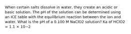 When certain salts dissolve in water, they create an acidic or basic solution. The pH of the solution can be determined using an ICE table with the equilibrium reaction between the ion and water. What is the pH of a 0.100 M NaClO2 solution? Ka of HClO2 = 1.1 × 10−2