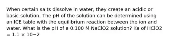 When certain salts dissolve in water, they create an acidic or basic solution. The pH of the solution can be determined using an ICE table with the equilibrium reaction between the ion and water. What is the pH of a 0.100 M NaClO2 solution? Ka of HClO2 = 1.1 × 10−2