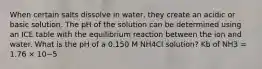 When certain salts dissolve in water, they create an acidic or basic solution. The pH of the solution can be determined using an ICE table with the equilibrium reaction between the ion and water. What is the pH of a 0.150 M NH4Cl solution? Kb of NH3 = 1.76 × 10−5