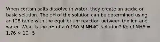 When certain salts dissolve in water, they create an acidic or basic solution. The pH of the solution can be determined using an ICE table with the equilibrium reaction between the ion and water. What is the pH of a 0.150 M NH4Cl solution? Kb of NH3 = 1.76 × 10−5