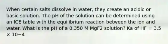 When certain salts dissolve in water, they create an acidic or basic solution. The pH of the solution can be determined using an ICE table with the equilibrium reaction between the ion and water. What is the pH of a 0.350 M MgF2 solution? Ka of HF = 3.5 × 10−4