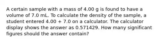 A certain sample with a mass of 4.00 g is found to have a volume of 7.0 mL. To calculate the density of the sample, a student entered 4.00 + 7.0 on a calculator. The calculator display shows the answer as 0.571429. How many significant figures should the answer contain?