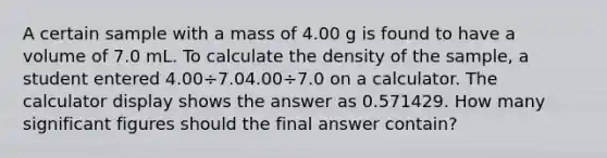 A certain sample with a mass of 4.00 g is found to have a volume of 7.0 mL. To calculate the density of the sample, a student entered 4.00÷7.04.00÷7.0 on a calculator. The calculator display shows the answer as 0.571429. How many significant figures should the final answer contain?