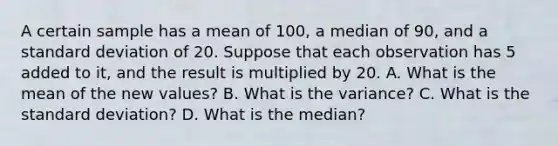 A certain sample has a mean of 100, a median of 90, and a standard deviation of 20. Suppose that each observation has 5 added to it, and the result is multiplied by 20. A. What is the mean of the new values? B. What is the variance? C. What is the standard deviation? D. What is the median?