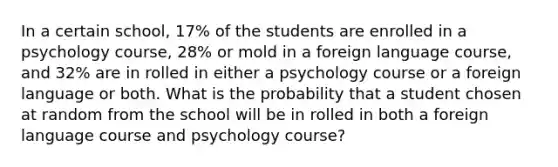 In a certain school, 17% of the students are enrolled in a psychology course, 28% or mold in a foreign language course, and 32% are in rolled in either a psychology course or a foreign language or both. What is the probability that a student chosen at random from the school will be in rolled in both a foreign language course and psychology course?