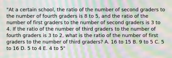 "At a certain school, the ratio of the number of second graders to the number of fourth graders is 8 to 5, and the ratio of the number of first graders to the number of second graders is 3 to 4. If the ratio of the number of third graders to the number of fourth graders is 3 to 2, what is the ratio of the number of first graders to the number of third graders? A. 16 to 15 B. 9 to 5 C. 5 to 16 D. 5 to 4 E. 4 to 5"