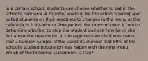 In a certain school, students can choose whether to eat in the school's cafeteria. A reporter working for the school's newspaper polled students on their reactions to changes in the menu at the cafeteria in 1 30-minute time period, the reporter used a coin to determine whether to stop the student and ask how he or she felt about the new menu. In the reporter's article it was stated that a random sample of the students showed that 89% of the school's student population was happy with the new menu. Which of the following statements is true?