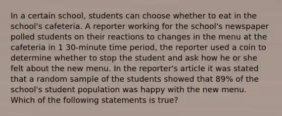 In a certain school, students can choose whether to eat in the school's cafeteria. A reporter working for the school's newspaper polled students on their reactions to changes in the menu at the cafeteria in 1 30-minute time period, the reporter used a coin to determine whether to stop the student and ask how he or she felt about the new menu. In the reporter's article it was stated that a random sample of the students showed that 89% of the school's student population was happy with the new menu. Which of the following statements is true?