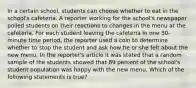 In a certain school, students can choose whether to eat in the school's cafeteria. A reporter working for the school's newspaper polled students on their reactions to changes in the menu at the cafeteria. For each student leaving the cafeteria in one 30-minute time period, the reporter used a coin to determine whether to stop the student and ask how he or she felt about the new menu. In the reporter's article it was stated that a random sample of the students showed that 89 percent of the school's student population was happy with the new menu. Which of the following statements is true?