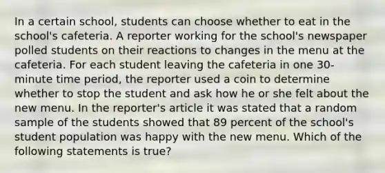 In a certain school, students can choose whether to eat in the school's cafeteria. A reporter working for the school's newspaper polled students on their reactions to changes in the menu at the cafeteria. For each student leaving the cafeteria in one 30-minute time period, the reporter used a coin to determine whether to stop the student and ask how he or she felt about the new menu. In the reporter's article it was stated that a random sample of the students showed that 89 percent of the school's student population was happy with the new menu. Which of the following statements is true?