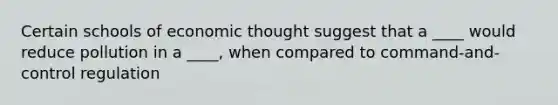 Certain schools of economic thought suggest that a ____ would reduce pollution in a ____, when compared to command-and-control regulation