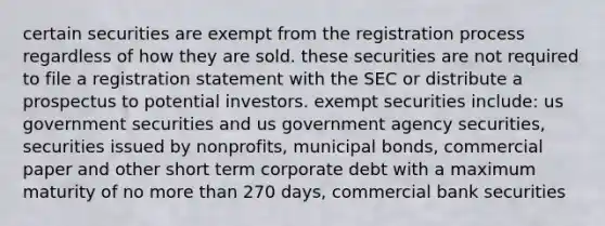 certain securities are exempt from the registration process regardless of how they are sold. these securities are not required to file a registration statement with the SEC or distribute a prospectus to potential investors. exempt securities include: us government securities and us government agency securities, securities issued by nonprofits, municipal bonds, commercial paper and other short term corporate debt with a maximum maturity of no more than 270 days, commercial bank securities