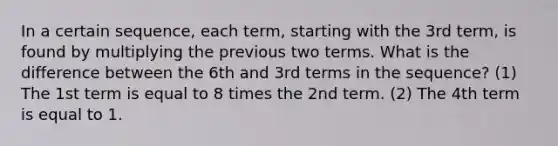 In a certain sequence, each term, starting with the 3rd term, is found by multiplying the previous two terms. What is the difference between the 6th and 3rd terms in the sequence? (1) The 1st term is equal to 8 times the 2nd term. (2) The 4th term is equal to 1.