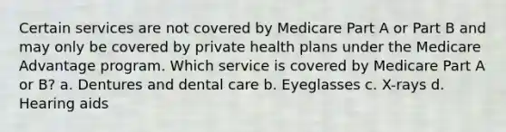 Certain services are not covered by Medicare Part A or Part B and may only be covered by private health plans under the Medicare Advantage program. Which service is covered by Medicare Part A or B? a. Dentures and dental care b. Eyeglasses c. X-rays d. Hearing aids