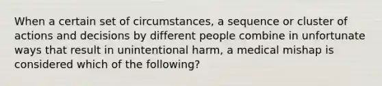 When a certain set of circumstances, a sequence or cluster of actions and decisions by different people combine in unfortunate ways that result in unintentional harm, a medical mishap is considered which of the following?