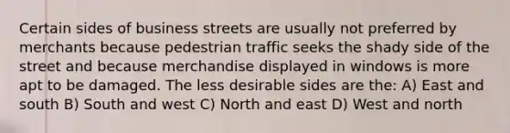 Certain sides of business streets are usually not preferred by merchants because pedestrian traffic seeks the shady side of the street and because merchandise displayed in windows is more apt to be damaged. The less desirable sides are the: A) East and south B) South and west C) North and east D) West and north