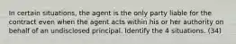 In certain situations, the agent is the only party liable for the contract even when the agent acts within his or her authority on behalf of an undisclosed principal. Identify the 4 situations. (34)