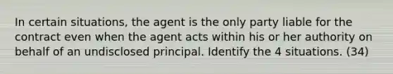 In certain situations, the agent is the only party liable for the contract even when the agent acts within his or her authority on behalf of an undisclosed principal. Identify the 4 situations. (34)