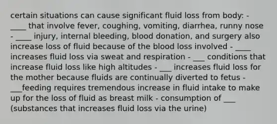 certain situations can cause significant fluid loss from body: - ____ that involve fever, coughing, vomiting, diarrhea, runny nose - ____ injury, internal bleeding, blood donation, and surgery also increase loss of fluid because of the blood loss involved - ____ increases fluid loss via sweat and respiration - ___ conditions that increase fluid loss like high altitudes - ___ increases fluid loss for the mother because fluids are continually diverted to fetus - ___feeding requires tremendous increase in fluid intake to make up for the loss of fluid as breast milk - consumption of ___ (substances that increases fluid loss via the urine)