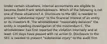 Under certain situations, internal accountants are eligible to become Dodd-Frank whistleblowers. Which of the following is not one of those situations? A. Disclosure to the SEC is needed to prevent "substantial injury" to the financial interest of an entity or its investors B. The whistleblower "reasonably believes" the entity is impeding investigation of the misconduct C. The whistleblower has first reported the violation internally and at least 120 days have passed with no action D. Disclosure to the SEC is needed to prevent "substantial injury" to the audit firm