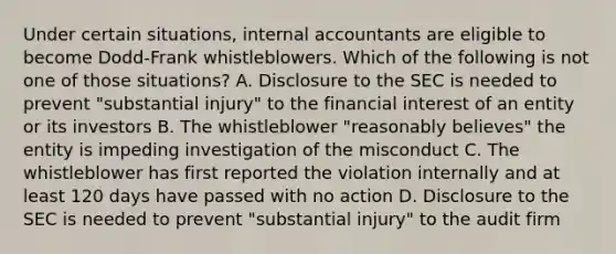 Under certain situations, internal accountants are eligible to become Dodd-Frank whistleblowers. Which of the following is not one of those situations? A. Disclosure to the SEC is needed to prevent "substantial injury" to the financial interest of an entity or its investors B. The whistleblower "reasonably believes" the entity is impeding investigation of the misconduct C. The whistleblower has first reported the violation internally and at least 120 days have passed with no action D. Disclosure to the SEC is needed to prevent "substantial injury" to the audit firm