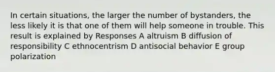 In certain situations, the larger the number of bystanders, the less likely it is that one of them will help someone in trouble. This result is explained by Responses A altruism B diffusion of responsibility C ethnocentrism D antisocial behavior E group polarization