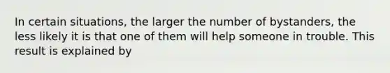 In certain situations, the larger the number of bystanders, the less likely it is that one of them will help someone in trouble. This result is explained by