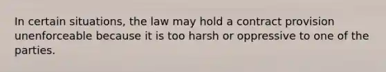 In certain situations, the law may hold a contract provision unenforceable because it is too harsh or oppressive to one of the parties.