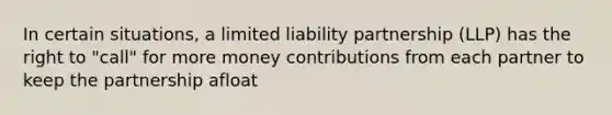 In certain situations, a limited liability partnership (LLP) has the right to "call" for more money contributions from each partner to keep the partnership afloat