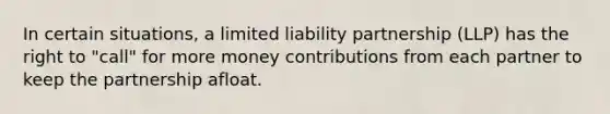 In certain situations, a limited liability partnership (LLP) has the right to "call" for more money contributions from each partner to keep the partnership afloat.