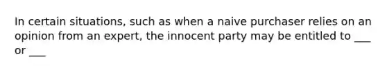 In certain situations, such as when a naive purchaser relies on an opinion from an expert, the innocent party may be entitled to ___ or ___