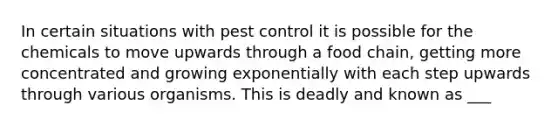 In certain situations with pest control it is possible for the chemicals to move upwards through a food chain, getting more concentrated and growing exponentially with each step upwards through various organisms. This is deadly and known as ___