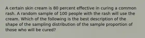 A certain skin cream is 80 percent effective in curing a common rash. A random sample of 100 people with the rash will use the cream. Which of the following is the best description of the shape of the sampling distribution of the sample proportion of those who will be cured?