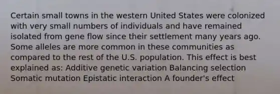 Certain small towns in the western United States were colonized with very small numbers of individuals and have remained isolated from gene flow since their settlement many years ago. Some alleles are more common in these communities as compared to the rest of the U.S. population. This effect is best explained as: Additive genetic variation Balancing selection Somatic mutation Epistatic interaction A founder's effect