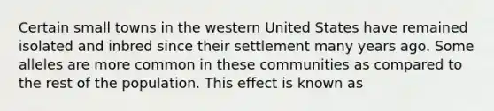 Certain small towns in the western United States have remained isolated and inbred since their settlement many years ago. Some alleles are more common in these communities as compared to the rest of the population. This effect is known as