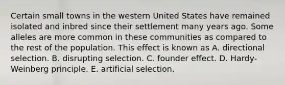 Certain small towns in the western United States have remained isolated and inbred since their settlement many years ago. Some alleles are more common in these communities as compared to the rest of the population. This effect is known as A. directional selection. B. disrupting selection. C. founder effect. D. Hardy-Weinberg principle. E. artificial selection.