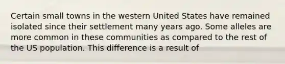 Certain small towns in the western United States have remained isolated since their settlement many years ago. Some alleles are more common in these communities as compared to the rest of the US population. This difference is a result of