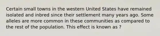 Certain small towns in the western United States have remained isolated and inbred since their settlement many years ago. Some alleles are more common in these communities as compared to the rest of the population. This effect is known as ?