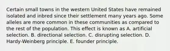 Certain small towns in the western United States have remained isolated and inbred since their settlement many years ago. Some alleles are more common in these communities as compared to the rest of the population. This effect is known as A. artificial selection. B. directional selection. C. disrupting selection. D. Hardy-Weinberg principle. E. founder principle.