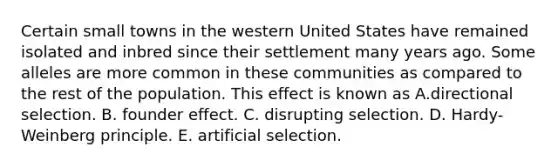 Certain small towns in the western United States have remained isolated and inbred since their settlement many years ago. Some alleles are more common in these communities as compared to the rest of the population. This effect is known as A.directional selection. B. founder effect. C. disrupting selection. D. Hardy-Weinberg principle. E. artificial selection.