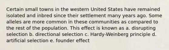 Certain small towns in the western United States have remained isolated and inbred since their settlement many years ago. Some alleles are more common in these communities as compared to the rest of the population. This effect is known as a. disrupting selection b. directional selection c. Hardy-Weinberg principle d. artificial selection e. founder effect