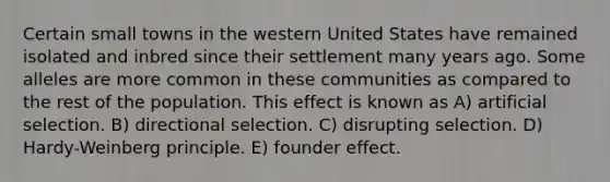 Certain small towns in the western United States have remained isolated and inbred since their settlement many years ago. Some alleles are more common in these communities as compared to the rest of the population. This effect is known as A) artificial selection. B) directional selection. C) disrupting selection. D) Hardy-Weinberg principle. E) founder effect.